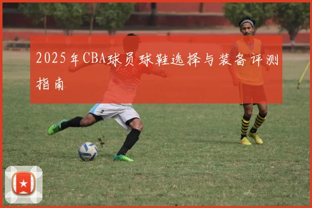 2025年CBA球员球鞋选择与装备评测指南