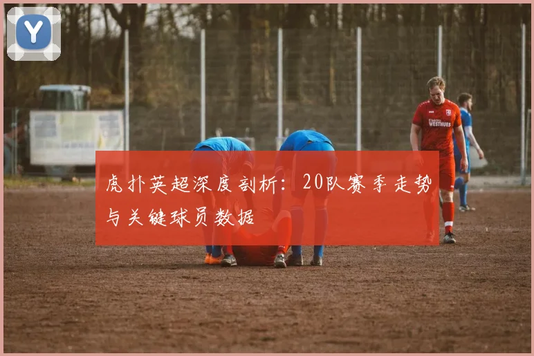 虎扑英超深度剖析：20队赛季走势与关键球员数据