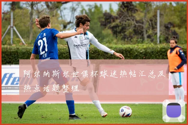 阿尔纳斯尔世俱杯球迷热帖汇总及热点话题整理