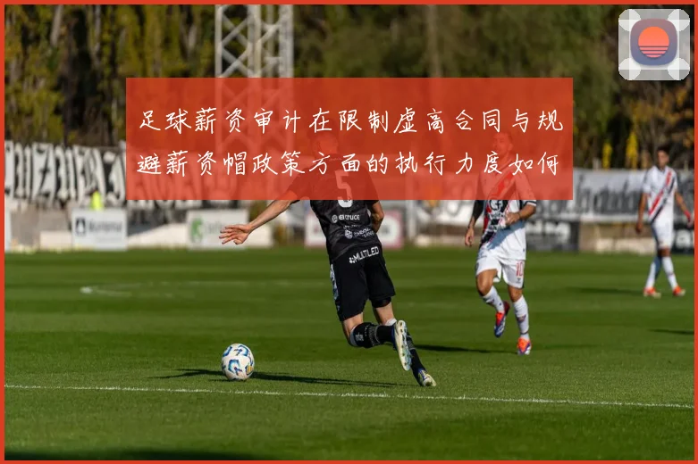 足球薪资审计在限制虚高合同与规避薪资帽政策方面的执行力度如何