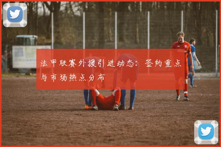 法甲联赛外援引进动态：签约重点与市场热点分布