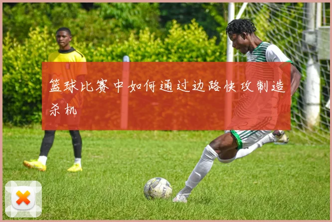 篮球比赛中如何通过边路快攻制造杀机