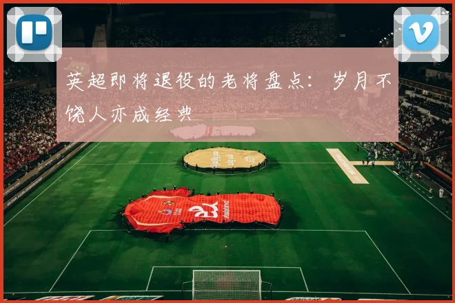 英超即将退役的老将盘点：岁月不饶人亦成经典