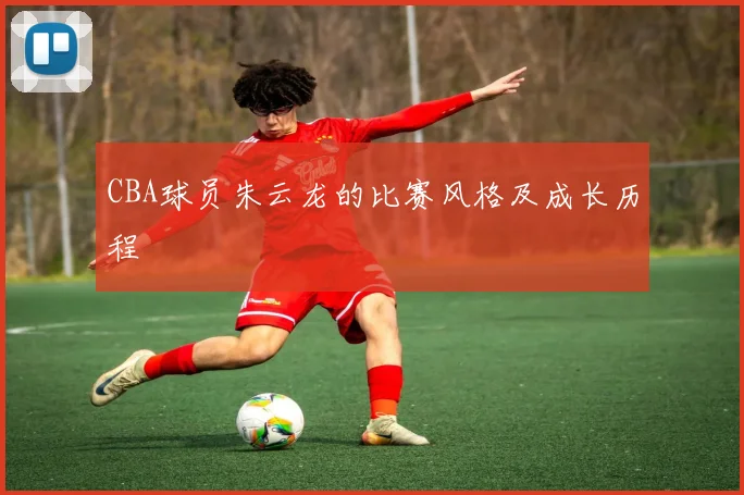 CBA球员朱云龙的比赛风格及成长历程